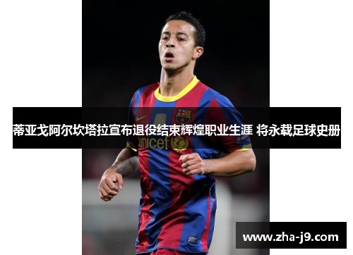 蒂亚戈阿尔坎塔拉宣布退役结束辉煌职业生涯 将永载足球史册 蒂亚戈阿尔坎塔拉宣布退役结束辉煌职业生涯 将永载足球史册