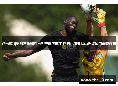 卢卡库加盟那不勒斯后与孔蒂再度携手 回归小魔兽状态连续破门重现辉煌 卢卡库加盟那不勒斯后与孔蒂再度携手 回归小魔兽状态连续破门重现辉煌