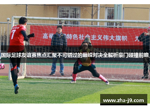 国际足球友谊赛焦点汇聚不可错过的巅峰对决全解析豪门碰撞前瞻 国际足球友谊赛焦点汇聚不可错过的巅峰对决全解析豪门碰撞前瞻