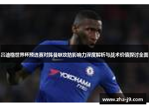 吕迪格世界杯预选赛对阵曼联攻防影响力深度解析与战术价值探讨全面 吕迪格世界杯预选赛对阵曼联攻防影响力深度解析与战术价值探讨全面
