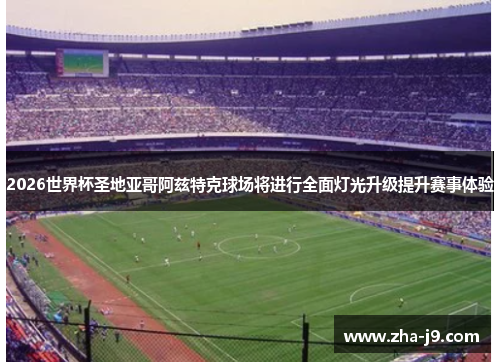 2026世界杯圣地亚哥阿兹特克球场将进行全面灯光升级提升赛事体验 2026世界杯圣地亚哥阿兹特克球场将进行全面灯光升级提升赛事体验