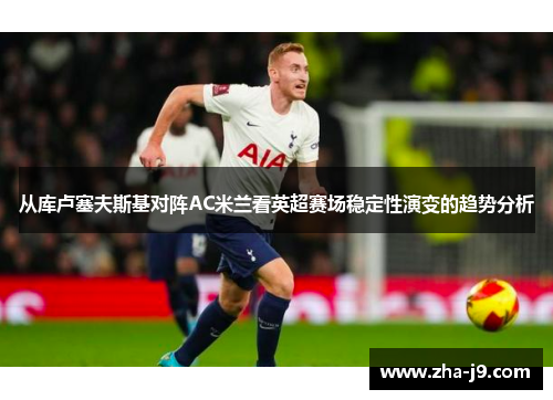 从库卢塞夫斯基对阵AC米兰看英超赛场稳定性演变的趋势分析