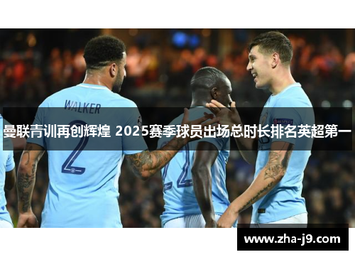 曼联青训再创辉煌 2025赛季球员出场总时长排名英超第一 曼联青训再创辉煌 2025赛季球员出场总时长排名英超第一
