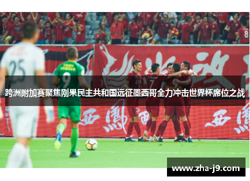 跨洲附加赛聚焦刚果民主共和国远征墨西哥全力冲击世界杯席位之战 跨洲附加赛聚焦刚果民主共和国远征墨西哥全力冲击世界杯席位之战